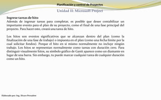 Planificación y control de Proyectos
Unidad II: Microsoft Project
Ingrese tareas de hito
Además de ingresar tareas para completar, es posible que desee contabilizar un
importante evento para el plan de su proyecto, como el final de una fase principal del
proyecto. Para hacer esto, creará una tarea de hito.
Los hitos son eventos significativos que se alcanzan dentro del plan (como la
finalización de una fase de trabajo) o impuesta en el plan (como una fecha límite por la
cual solicitar fondos). Porque el hito en sí mismo normalmente no incluye ningún
trabajo. Los hitos se representan normalmente como tareas con duración cero. Para
distinguir visualmente hitos, su símbolo gráfico de Gantt aparece como un diamante en
lugar de una barra. Sin embargo, tu puede marcar cualquier tarea de cualquier duración
como un hito.
Elaborado por: Ing. Álvaro Pernalete
 