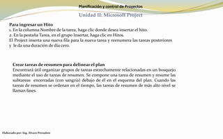 Planificación y control de Proyectos
Unidad II: Microsoft Project
Para ingresar un Hito
1. En la columna Nombre de la tarea, haga clic donde desea insertar el hito.
2. En la pestaña Tarea, en el grupo Insertar, haga clic en Hitos.
El Project inserta una nueva fila para la nueva tarea y reenumera las tareas posteriores
y le da una duración de día cero.
Crear tareas de resumen para delinear el plan
Encontrará útil organizar grupos de tareas estrechamente relacionadas en un bosquejo
mediante el uso de tareas de resumen. Se compone una tarea de resumen y resume las
subtareas encerradas (con sangría) debajo de él en el esquema del plan. Cuando las
tareas de resumen se ordenan en el tiempo, las tareas de resumen de más alto nivel se
llaman fases.
Elaborado por: Ing. Álvaro Pernalete
 