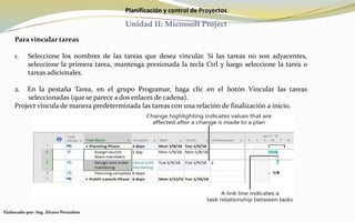 Planificación y control de Proyectos
Unidad II: Microsoft Project
Para vincular tareas
1. Seleccione los nombres de las tareas que desea vincular. Si las tareas no son adyacentes,
seleccione la primera tarea, mantenga presionada la tecla Ctrl y luego seleccione la tarea o
tareas adicionales.
2. En la pestaña Tarea, en el grupo Programar, haga clic en el botón Vincular las tareas
seleccionadas (que se parece a dos enlaces de cadena).
Project vincula de manera predeterminada las tareas con una relación de finalización a inicio.
Elaborado por: Ing. Álvaro Pernalete
 