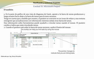 Planificación y control de Proyectos
Unidad II: Microsoft Project
O también
1. En la parte de gráfico de una vista de diagrama de Gantt, apunte a la barra de tareas predecesora y
luego arrastre hacia abajo a la barra de tareas para la tarea sucesora.
Tenga en cuenta que a medida que arrastra, el puntero se convierte en un icono de enlace y una ventana
emergente que actualizaciones con información mientras señala otras barras de tareas.
Esta información sobre herramientas puede ayudarlo a vincular tareas usando el mouse. El puntero
cambia a indica que estás vinculando tareas.
2. Cuando el puntero esté sobre la barra de tareas sucesora, suelte el botón del mouse.
Elaborado por: Ing. Álvaro Pernalete
 