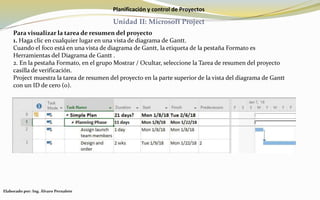 Planificación y control de Proyectos
Unidad II: Microsoft Project
Para visualizar la tarea de resumen del proyecto
1. Haga clic en cualquier lugar en una vista de diagrama de Gantt.
Cuando el foco está en una vista de diagrama de Gantt, la etiqueta de la pestaña Formato es
Herramientas del Diagrama de Gantt .
2. En la pestaña Formato, en el grupo Mostrar / Ocultar, seleccione la Tarea de resumen del proyecto
casilla de verificación.
Project muestra la tarea de resumen del proyecto en la parte superior de la vista del diagrama de Gantt
con un ID de cero (0).
Elaborado por: Ing. Álvaro Pernalete
 