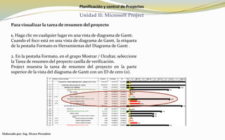 Planificación y control de Proyectos
Unidad II: Microsoft Project
Para visualizar la tarea de resumen del proyecto
1. Haga clic en cualquier lugar en una vista de diagrama de Gantt.
Cuando el foco está en una vista de diagrama de Gantt, la etiqueta
de la pestaña Formato es Herramientas del Diagrama de Gantt .
2. En la pestaña Formato, en el grupo Mostrar / Ocultar, seleccione
la Tarea de resumen del proyecto casilla de verificación.
Project muestra la tarea de resumen del proyecto en la parte
superior de la vista del diagrama de Gantt con un ID de cero (0).
Elaborado por: Ing. Álvaro Pernalete
 