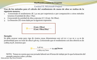 Planificación y control de Proyectos
Unidad II: Microsoft Project
Uno de los métodos para el cálculo del rendimiento de mano de obra se realiza de la
siguiente manera:
1. Conociendo el rendimiento (R ) ya sea por experiencia o por comparación u otros métodos
tenemos (Cantidad de obra / Día).
2. Conociendo la cantidad de obra a ejecutar (C ) (Cant. De Obra).
3. La Duración (D) viene dada por la siguiente expresión:
(Cant. Obra)
(Cant. Obra/Día)
Ejemplo:
Se debe excavar zanja para viga de riostra cuyas dimensiones son 0,6 m x 7.20 m x 1,5 m de
profundidad para un total de obra 6,48 m3. Conociendo que el rendimiento con dos obreros es de
0,6825 m3/h, tenemos que:
D =
D =
6,48 m3
0,6825 m3/ hora
= 9, 495 horas
NOTA: Tomar en cuenta que una jornada laboral son 8 horas de trabajo por lo que la duración del
ejemplo anterior cubre 1,18 días.
Elaborado por: Ing. Álvaro Pernalete
 