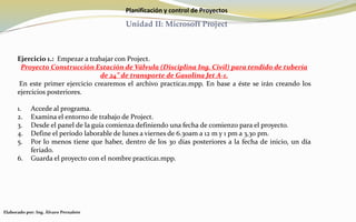Planificación y control de Proyectos
Unidad II: Microsoft Project
Ejercicio 1.: Empezar a trabajar con Project.
Proyecto Construcción Estación de Válvula (Disciplina Ing. Civil) para tendido de tubería
de 24” de transporte de Gasolina Jet A-1.
En este primer ejercicio crearemos el archivo practica1.mpp. En base a éste se irán creando los
ejercicios posteriores.
1. Accede al programa.
2. Examina el entorno de trabajo de Project.
3. Desde el panel de la guía comienza definiendo una fecha de comienzo para el proyecto.
4. Define el período laborable de lunes a viernes de 6.30am a 12 m y 1 pm a 3,30 pm.
5. Por lo menos tiene que haber, dentro de los 30 días posteriores a la fecha de inicio, un día
feriado.
6. Guarda el proyecto con el nombre practica1.mpp.
Elaborado por: Ing. Álvaro Pernalete
 