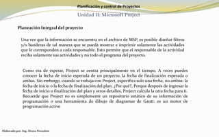 Planificación y control de Proyectos
Unidad II: Microsoft Project
Planeación Integral del proyecto
Una vez que la información se encuentra en el archivo de MSP, es posible diseñar filtros
y/o banderas de tal manera que se pueda mostrar e imprimir solamente las actividades
que le corresponden a cada responsable. Esto permite que el responsable de la actividad
reciba solamente sus actividades y no todo el programa del proyecto.
Como era de esperar, Project se centra principalmente en el tiempo. A veces puedes
conocer la fecha de inicio esperada de un proyecto, la fecha de finalización esperada o
ambas. Sin embargo, cuando se trabaja con Project, especifica solo una fecha, no ambas: la
fecha de inicio o la fecha de finalización del plan. ¿Por qué?, Porque después de ingresar la
fecha de inicio o finalización del plan y otros detalles, Project calcula la otra fecha para ti.
Recuerde que Project no es simplemente un repositorio estático de su información de
programación o una herramienta de dibujo de diagramas de Gantt: es un motor de
programación activo
Elaborado por: Ing. Álvaro Pernalete
 
