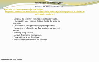 Planificación y control de Proyectos
Unidad II: Microsoft Project
Ejercicio 1.: Empezar a trabajar con Project.
Proyecto Construcción Fundaciones superficiales para Edificación pequeña, el listado de
actividades puede ser:
Elaborado por: Ing. Álvaro Pernalete
• Limpieza del terreno y eliminación de la capa vegetal.
• Excavación con equipo liviano hasta la cota de
fundación.
• Colocación de capa protectora de piedra picada Nº 1.
• Replanteo y ubicación de las fundaciones sobre el
terreno.
• Relleno y compactación.
• Vaciado de concreto premezclado.
• Colocación de acero de refuerzo.
• Periodo de endurecimiento del concreto.
 