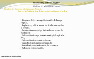 Planificación y control de Proyectos
Unidad II: Microsoft Project
Ejercicio 1.: Empezar a trabajar con Project.
Una ves definida la lista de tareas determinamos el orden:
Elaborado por: Ing. Álvaro Pernalete
• Limpieza del terreno y eliminación de la capa
vegetal.
• Replanteo y ubicación de las fundaciones sobre
el terreno.
• Excavación con equipo liviano hasta la cota de
fundación.
• Colocación de capa protectora de piedra picada
Nº 1.
• Colocación de acero de refuerzo.
• Vaciado de concreto premezclado.
• Periodo de endurecimiento del concreto.
• Relleno y compactación.
 