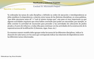 Planificación y control de Proyectos
Unidad II: Microsoft Project
Ejercicio 1: Continuación
Elaborado por: Ing. Álvaro Pernalete
Ya ordenadas las tareas de cada disciplina y definido su orden de ejecución e interdependencia se
debe establecer la dependencia y relación entre tareas de las distintas disciplinas; en otras palabras,
“que debe ejecutarse antes de” o “cual al mismo tiempo que”, este paso es muy importante ya que
algunas actividades requieren que otras hallan concluido para poder ser ejecutadas; por ejemplo, se
debe concluir la actividad de excavación para proceder a las actividades de colocación de piedra
picada y el acero de refuerzo; y todas ellas para continuar con las actividades de la construcción de la
superestructura de la edificación (Columnas, vigas, losas, etc.)
En resumen nuestro modelo debe agrupar todas las tareas de las diferentes disciplinas, indicar la
duración de cada tarea y en los casos que corresponda indicar las relaciones de dependencia entre
las diferentes tareas relacionadas.
 