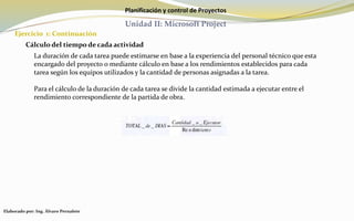 Planificación y control de Proyectos
Unidad II: Microsoft Project
Ejercicio 1: Continuación
Elaborado por: Ing. Álvaro Pernalete
Cálculo del tiempo de cada actividad
La duración de cada tarea puede estimarse en base a la experiencia del personal técnico que esta
encargado del proyecto o mediante cálculo en base a los rendimientos establecidos para cada
tarea según los equipos utilizados y la cantidad de personas asignadas a la tarea.
Para el cálculo de la duración de cada tarea se divide la cantidad estimada a ejecutar entre el
rendimiento correspondiente de la partida de obra.
 