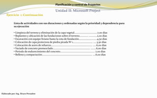 Planificación y control de Proyectos
Unidad II: Microsoft Project
Ejercicio 1: Continuación
Elaborado por: Ing. Álvaro Pernalete
Lista de actividades con sus duraciones y ordenadas según la prioridad y dependencia para
su ejecución
• Limpieza del terreno y eliminación de la capa vegetal..................................7,00 días
• Replanteo y ubicación de las fundaciones sobre el terreno............. ............2,00 días
• Excavación con equipo liviano hasta la cota de fundación...........................4,50 días
• Colocación de capa protectora de piedra picada Nº 1............................. .....3,50 días
• Colocación de acero de refuerzo............................................................. .....6,00 días
• Vaciado de concreto premezclado....................................................... ........6,00 días
• Periodo de endurecimiento del concreto................................................... 7,00 días
• Relleno y compactación.......................................................................... ....6,00 días
 