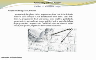 Planificación y control de Proyectos
Unidad II: Microsoft Project
Planeación Integral del proyecto
La mayoría de los planes deben programarse desde una fecha de inicio,
incluso si usted sabe que el plan debe terminar antes de una cierta fecha
límite. La programación desde una fecha de inicio establece que todas las
tareas comiencen como lo más pronto posible, y le da la mayor flexibilidad
de programación. Luego verá esta flexibilidad en acción mientras trabaja
con un plan que está programado desde una fecha de inicio.
Elaborado por: Ing. Álvaro Pernalete
 