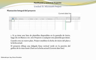 Planificación y control de Proyectos
Unidad II: Microsoft Project
Planeación Integral del proyecto
1. Si ya tiene una lista de plantillas disponibles en la pantalla de Inicio,
haga clic en Blanco o en otro Proyecto o cualquier otra plantilla que desee.
Cuando crea un nuevo plan, Project establece la fecha de inicio del plan a
la fecha actual.
El proyecto dibuja una delgada línea vertical verde en la porción del
gráfico de la vista Gantt Chart en la fecha actual (Current date line)
Elaborado por: Ing. Álvaro Pernalete
 