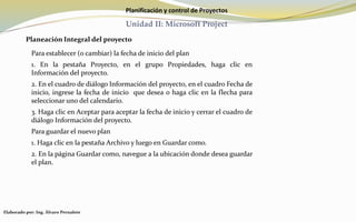 Planificación y control de Proyectos
Unidad II: Microsoft Project
Planeación Integral del proyecto
Para establecer (o cambiar) la fecha de inicio del plan
1. En la pestaña Proyecto, en el grupo Propiedades, haga clic en
Información del proyecto.
2. En el cuadro de diálogo Información del proyecto, en el cuadro Fecha de
inicio, ingrese la fecha de inicio que desea o haga clic en la flecha para
seleccionar uno del calendario.
3. Haga clic en Aceptar para aceptar la fecha de inicio y cerrar el cuadro de
diálogo Información del proyecto.
Para guardar el nuevo plan
1. Haga clic en la pestaña Archivo y luego en Guardar como.
2. En la página Guardar como, navegue a la ubicación donde desea guardar
el plan.
Elaborado por: Ing. Álvaro Pernalete
 
