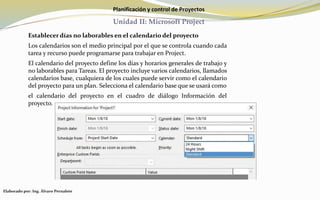 Planificación y control de Proyectos
Unidad II: Microsoft Project
Establecer días no laborables en el calendario del proyecto
Los calendarios son el medio principal por el que se controla cuando cada
tarea y recurso puede programarse para trabajar en Project.
El calendario del proyecto define los días y horarios generales de trabajo y
no laborables para Tareas. El proyecto incluye varios calendarios, llamados
calendarios base, cualquiera de los cuales puede servir como el calendario
del proyecto para un plan. Selecciona el calendario base que se usará como
el calendario del proyecto en el cuadro de diálogo Información del
proyecto.
Elaborado por: Ing. Álvaro Pernalete
 
