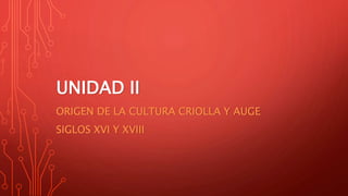 UNIDAD II
ORIGEN DE LA CULTURA CRIOLLA Y AUGE
SIGLOS XVI Y XVIII
 