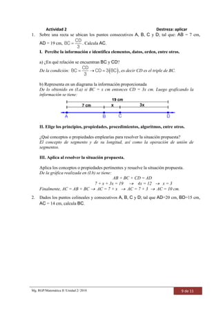 Mg. RGP/Matemática II /Unidad 2/ 2018 9 de 11
Actividad 2 Destreza: aplicar
1. Sobre una recta se ubican los puntos consecutivos A, B, C y D; tal que: AB = 7 cm,
AD = 19 cm, 
CD
BC
3
. Calcula AC.
I. Percibe la información e identifica elementos, datos, orden, entre otros.
a) ¿En qué relación se encuentran BC y CD?
De la condición:    
CD
BC CD 3 BC
3
, es decir CD es el triple de BC.
b) Representa en un diagrama la información proporcionada
De lo obtenido en (I.a) si BC = x cm entonces CD = 3x cm. Luego graficando la
información se tiene:
II. Elige los principios, propiedades, procedimientos, algoritmos, entre otros.
¿Qué conceptos o propiedades emplearías para resolver la situación propuesta?
El concepto de segmento y de su longitud, así como la operación de unión de
segmentos.
III. Aplica al resolver la situación propuesta.
Aplica los conceptos o propiedades pertinentes y resuelve la situación propuesta.
De la gráfica realizada en (I.b) se tiene:
AB + BC + CD = AD
7 + x + 3x = 19  4x = 12  x = 3
Finalmente, AC = AB + BC  AC = 7 + x  AC = 7 + 3  AC = 10 cm.
2. Dados los puntos colineales y consecutivos A, B, C y D; tal que AD=20 cm, BD=15 cm,
AC = 14 cm, calcula BC.
 