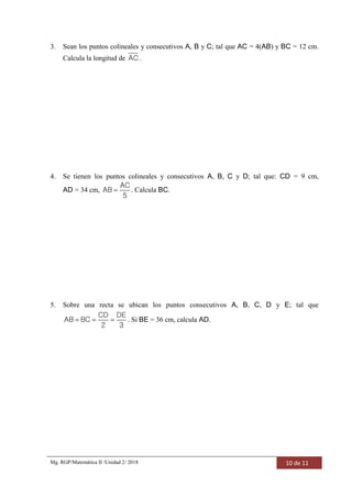 Mg. RGP/Matemática II /Unidad 2/ 2018 10 de 11
3. Sean los puntos colineales y consecutivos A, B y C; tal que AC = 4(AB) y BC = 12 cm.
Calcula la longitud de AC .
4. Se tienen los puntos colineales y consecutivos A, B, C y D; tal que: CD = 9 cm,
AD = 34 cm, 
AC
AB
5
. Calcula BC.
5. Sobre una recta se ubican los puntos consecutivos A, B, C, D y E; tal que
  
CD DE
AB BC
2 3
. Si BE = 36 cm, calcula AD.
 