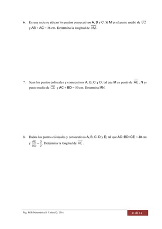 Mg. RGP/Matemática II /Unidad 2/ 2018 11 de 11
6. En una recta se ubican los puntos consecutivos A, B y C. Si M es el punto medio de BC
y AB + AC = 36 cm. Determina la longitud de AM.
7. Sean los puntos colineales y consecutivos A, B, C y D; tal que M es punto de AB, N es
punto medio de CD y AC + BD = 50 cm. Determina MN.
8. Dados los puntos colineales y consecutivos A, B, C, D y E; tal que AC+BD+CE = 40 cm
y 
AE 3
.
BD 2
Determina la longitud de AE .
 
