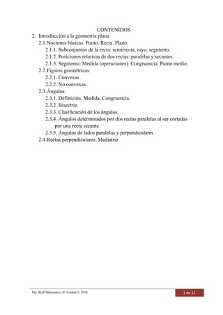 Mg. RGP/Matemática II /Unidad 2/ 2018 1 de 11
CONTENIDOS
2. Introducción a la geometría plana
2.1.Nociones básicas. Punto. Recta. Plano.
2.1.1. Subconjuntos de la recta: semirrecta, rayo, segmento.
2.1.2. Posiciones relativas de dos rectas: paralelas y secantes.
2.1.3. Segmento: Medida (operaciones). Congruencia. Punto medio.
2.2.Figuras geométricas:
2.2.1. Convexas
2.2.2. No convexas.
2.3.Ángulos.
2.3.1. Definición. Medida. Congruencia.
2.3.2. Bisectriz.
2.3.3. Clasificación de los ángulos.
2.3.4. Ángulos determinados por dos rectas paralelas al ser cortadas
por una recta secante.
2.3.5. Ángulos de lados paralelos y perpendiculares
2.4.Rectas perpendiculares. Mediatriz
 