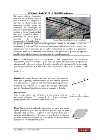 Mg. RGP/Matemática II /Unidad 2/ 2018 2 de 11
NOCIONES BÁSICAS DE LA GEOMETRÍA PLANA
En nuestro entorno observamos
una serie de estructuras, como la
que se muestra en la imagen de la
derecha. En ella se presenta una
estructura metálica, donde sus
elementos se distribuyen de
manera regular, garantizando su
solidez y óptima funcionalidad.
Lo que ejemplifica como la
Geometría se aplica para la
solución de diversas
problemáticas de la vida diaria.
Fuente: http://emabajio.com.mx/emabajio/
La palabra geometría significa etimológicamente “media de la Tierra” y tuvo sus
orígenes en la delimitación de terrenos en las antiguas civilizaciones, perfeccionando sus
aplicaciones con el transcurrir de los siglos. Actualmente se considera a la geometría
como una rama de la Matemática que estudia a las figuras en el plano o el espacio,
estableciendo relaciones entre ellas, por medio del método deductivo.
Punto En la imagen anterior notamos que existen uniones entre los elementos
estructurales, como por ejemplo A y B, a los que denominaremos puntos. Un punto es
adimensional, es decir que no tiene dimensión o tamaño, sólo tiene posición. Se representa
por una pequeña marca y se denota con letras mayúsculas, así se tiene: el punto A , el
punto B ,…
Recta Por dos puntos distintos pasa una y solo una recta, que es una
línea que se prolonga indefinidamente en dos sentidos opuestos.
Así, decimos que la recta AB está determinada por los puntos A y
B denotándose como AB (se lee recta AB). Una recta se representa
con dos flechitas en los extremos, como se muestra a la derecha.
Observación:
Tres o más puntos que pertenecen a una misma recta se
denominan colineales. Por ejemplo P, Q y R son colineales
porque pertenecen a una misma recta, en este caso L.
Plano. Tres puntos no colineales determinan un plano, que es una
figura geométrica que suele ser evocada por una hoja de papel
apoyada sobre una mesa. El plano es una superficie llana que se
extiende indefinidamente, es decir que no tiene límites, y solamente
podemos representar una parte de él por medio de un cuadrilátero,
denotándose con una letra mayúscula.
 