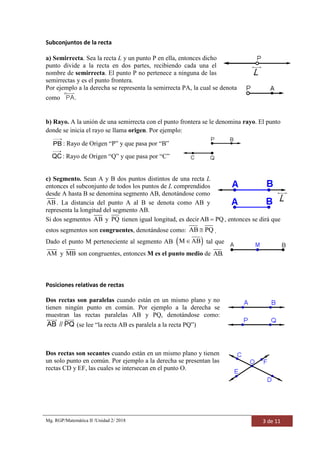 Mg. RGP/Matemática II /Unidad 2/ 2018 3 de 11
Subconjuntos de la recta
a) Semirrecta. Sea la recta L y un punto P en ella, entonces dicho
punto divide a la recta en dos partes, recibiendo cada una el
nombre de semirrecta. El punto P no pertenece a ninguna de las
semirrectas y es el punto frontera.
Por ejemplo a la derecha se representa la semirrecta PA, la cual se denota
como PA.
b) Rayo. A la unión de una semirrecta con el punto frontera se le denomina rayo. El punto
donde se inicia el rayo se llama origen. Por ejemplo:
PB

: Rayo de Origen “P” y que pasa por “B”
QC

: Rayo de Origen “Q” y que pasa por “C”
c) Segmento. Sean A y B dos puntos distintos de una recta L
entonces el subconjunto de todos los puntos de L comprendidos
desde A hasta B se denomina segmento AB, denotándose como
AB . La distancia del punto A al B se denota como AB y
representa la longitud del segmento AB.
Si dos segmentos AB y PQ tienen igual longitud, es decir AB PQ , entonces se dirá que
estos segmentos son congruentes, denotándose como: AB PQ .
Dado el punto M perteneciente al segmento AB  M AB tal que
AM y MB son congruentes, entonces M es el punto medio de AB.
Posiciones relativas de rectas
Dos rectas son paralelas cuando están en un mismo plano y no
tienen ningún punto en común. Por ejemplo a la derecha se
muestran las rectas paralelas AB y PQ, denotándose como:
AB PQ// (se lee “la recta AB es paralela a la recta PQ”)
Dos rectas son secantes cuando están en un mismo plano y tienen
un solo punto en común. Por ejemplo a la derecha se presentan las
rectas CD y EF, las cuales se intersecan en el punto O.
 