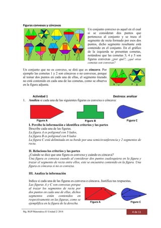 Mg. RGP/Matemática II /Unidad 2/ 2018 4 de 11
Figuras convexas y cóncavas
Un conjunto convexo es aquel en el cual
si se consideran dos puntos que
pertenezca al conjunto y se traza el
segmento de recta formado por esos dos
puntos, dicho segmento resultante está
contenido en el conjunto. En el gráfico
de la izquierda se presentan cometas,
notándose que las cometas 3; 4 y 5 son
figuras convexas ¿por qué?, ¿qué otras
cometas son convexas?
Un conjunto que no es convexo, se dirá que es cóncavo. Por
ejemplo las cometas 1 y 2 son cóncavas o no convexas, porque
al tomar dos puntos en cada una de ellas, el segmento trazado
no está contenido en cada una de las cometas, como se observa
en la figura adjunta.
Actividad 1 Destreza: analizar
1. Analiza si cada una de las siguientes figuras es convexa o cóncava:
I. Percibe la información e identifica criterios y las partes
Describe cada una de las figuras.
La figura A es poligonal con 5 lados,
La figura B es poligonal con 8 lados
La figura C está delimitada en su borde por una semicircunferencia y 2 segmentos de
recta.
II. Relaciona los criterios y las partes
¿Cuándo se dice que una figura es convexa y cuándo es cóncava?
Una figura es convexa cuando al considerar dos puntos cualesquiera en la figura y
trazar el segmento de recta entre ellos, este se encuentra contenido en la figura. Una
figura es cóncava si no es convexa.
III. Analiza la información
Indica si cada una de las figuras es convexa o cóncava. Justifica tus respuestas.
Las figuras A y C son convexas porque
al trazar los segmentos de recta por
dos puntos en cada una de ellas, dichos
segmentos están contenidos en
respectivamente en las figuras, como se
ejemplifica en la figura de la derecha.
 