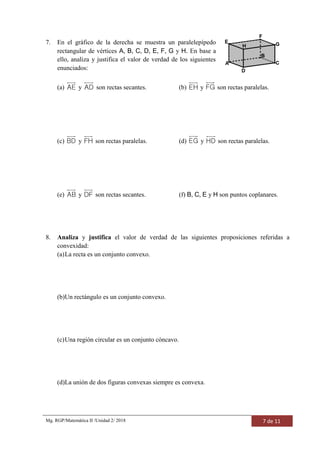 Mg. RGP/Matemática II /Unidad 2/ 2018 7 de 11
7. En el gráfico de la derecha se muestra un paralelepípedo
rectangular de vértices A, B, C, D, E, F, G y H. En base a
ello, analiza y justifica el valor de verdad de los siguientes
enunciados:
(a) AE y AD son rectas secantes. (b) EH y FG son rectas paralelas.
(c) BD y FH son rectas paralelas. (d) EG y HD son rectas paralelas.
(e) AB y DF son rectas secantes. (f) B, C, E y H son puntos coplanares.
8. Analiza y justifica el valor de verdad de las siguientes proposiciones referidas a
convexidad:
(a)La recta es un conjunto convexo.
(b)Un rectángulo es un conjunto convexo.
(c)Una región circular es un conjunto cóncavo.
(d)La unión de dos figuras convexas siempre es convexa.
 