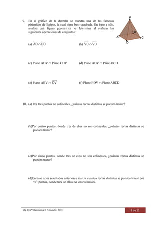 Mg. RGP/Matemática II /Unidad 2/ 2018 8 de 11
9. En el gráfico de la derecha se muestra una de las famosas
pirámides de Egipto, la cual tiene base cuadrada. En base a ello,
analiza qué figura geométrica se determina al realizar las
siguientes operaciones de conjuntos:
(a) AD DC (b) VC VD
(c) Plano ADV  Plano CDV (d) Plano ADV  Plano BCD
(e) Plano ABV  DV (f) Plano BDV  Plano ABCD
10. (a) Por tres puntos no colineales, ¿cuántas rectas distintas se pueden trazar?
(b)Por cuatro puntos, donde tres de ellos no son colineales, ¿cuántas rectas distintas se
pueden trazar?
(c)Por cinco puntos, donde tres de ellos no son colineales, ¿cuántas rectas distintas se
pueden trazar?
(d)En base a los resultados anteriores analiza cuántas rectas distintas se pueden trazar por
“n” puntos, donde tres de ellos no son colineales.
 