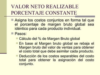 VALOR NETO REALIZABLE PORCENTAJE CONSTANTE Asigna los costos conjuntos en forma tal que el porcentaje de margen bruto global sea idéntico para cada producto individual. Pasos: Cálculo del % de Margen Bruto global En base al Margen bruto global se rebaja el Margen bruto del valor de ventas para obtener el costo total que debe asimilar cada producto. Deducción de los costos separables del costo total para obtener la asignación del costo conjunto. 