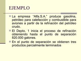 EJEMPLO La empresa “Alfa.S.A.” produce gasolina, petróleo para calefacción y combustible para aviones a partir de la refinación del petróleo crudo.  El Depto. 1 inicia el proceso de refinación obteniendo hasta el punto de separación 820.000 galones. En el punto de separación se obtienen tres productos parcialmente terminados 