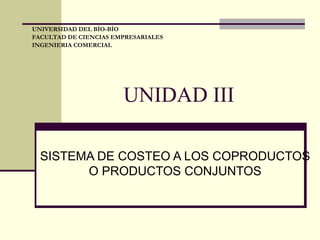 UNIDAD III SISTEMA DE COSTEO A LOS COPRODUCTOS O PRODUCTOS CONJUNTOS UNIVERSIDAD DEL BÍO-BÍO FACULTAD DE CIENCIAS EMPRESARIALES INGENIERIA COMERCIAL 