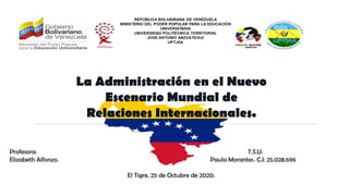 La Administración en el Nuevo
Escenario Mundial de
Relaciones Internacionales.
Profesora: T.S.U:
Elizabeth Alfonzo. Paula Morantes. C.I: 25.028.696
El Tigre, 25 de Octubre de 2020.
 