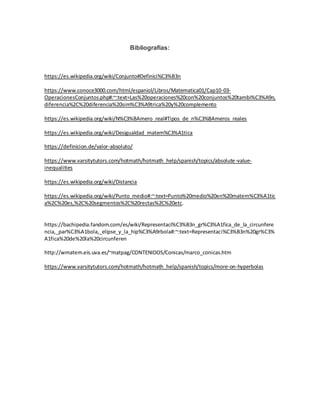 Bibliografías:
https://es.wikipedia.org/wiki/Conjunto#Definici%C3%B3n
https://www.conoce3000.com/html/espaniol/Libros/Matematica01/Cap10-03-
OperacionesConjuntos.php#:~:text=Las%20operaciones%20con%20conjuntos%20tambi%C3%A9n,
diferencia%2C%20diferencia%20sim%C3%A9trica%20y%20complemento
https://es.wikipedia.org/wiki/N%C3%BAmero_real#Tipos_de_n%C3%BAmeros_reales
https://es.wikipedia.org/wiki/Desigualdad_matem%C3%A1tica
https://definicion.de/valor-absoluto/
https://www.varsitytutors.com/hotmath/hotmath_help/spanish/topics/absolute-value-
inequalities
https://es.wikipedia.org/wiki/Distancia
https://es.wikipedia.org/wiki/Punto_medio#:~:text=Punto%20medio%20en%20matem%C3%A1tic
a%2C%20es,%2C%20segmentos%2C%20rectas%2C%20etc.
https://bachipedia.fandom.com/es/wiki/Representaci%C3%B3n_gr%C3%A1fica_de_la_circunfere
ncia,_par%C3%A1bola,_elipse_y_la_hip%C3%A9rbola#:~:text=Representaci%C3%B3n%20gr%C3%
A1fica%20de%20la%20circunferen
http://wmatem.eis.uva.es/~matpag/CONTENIDOS/Conicas/marco_conicas.htm
https://www.varsitytutors.com/hotmath/hotmath_help/spanish/topics/more-on-hyperbolas
 