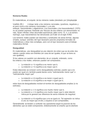 Números Reales
:
En matemáticas, el conjunto de los números reales (denotado por {displaystyle
mathbb {R} } ) incluye tanto a los números racionales, (positivos, negativos y
el cero) como a los números irracionales;1 y en otro
enfoque, trascendentes y algebraicos. Los irracionales y los trascendentes2 (1970)
no se pueden expresar mediante una fracción de dos enteros con denominador no
nulo; tienen infinitas cifras decimales aperiódicas, tales como √5, π, o el número
real log2, cuya trascendencia fue denunciada por Euler en el siglo XVIII.2
Los números reales pueden ser descritos y construidos de varias formas, algunas
simples, aunque carentes del rigor necesario para los propósitos formales de
matemáticas y otras más complejas, pero con el rigor necesario para el trabajo
matemático formal.
Desigualdad:
En matemáticas, una desigualdad es una relación de orden que se da entre dos
valores cuando estos son distintos (en caso de ser iguales, lo que se tiene es
una igualdad).
Si los valores en cuestión son elementos de un conjunto ordenado, como
los enteros o los reales, entonces pueden ser comparados.
 La notación a < b significa a es menor que b;
 La notación a > b significa a es mayor que b
Estas relaciones se conocen como desigualdades estrictas, puesto que a no
puede ser igual a b; también puede leerse como "estrictamente menor que" o
"estrictamente mayor que"
 La notación a ≤ b significa a es menor o igual que b;
 La notación a ≥ b significa a es mayor o igual que b;
estos tipos de desigualdades reciben el nombre de desigualdades amplias (o no
estrictas).
 La notación a ≪ b significa a es mucho menor que b;
 La notación a ≫ b significa a es mucho mayor que b; esta relación
indica por lo general una diferencia de varios órdenes de magnitud.
 La notación a ≠ b significa que a no es igual a b. Tal expresión no indica
si uno es mayor que el otro, o siquiera si son comparables.
Generalmente se tienden a confundir los operadores según la posición de los
elementos que se están comparando; didácticamente se enseña que la abertura
 