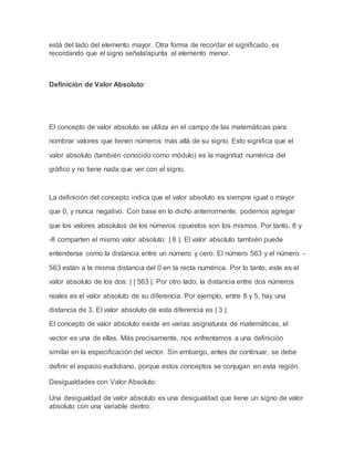 está del lado del elemento mayor. Otra forma de recordar el significado, es
recordando que el signo señala/apunta al elemento menor.
Definición de Valor Absoluto:
El concepto de valor absoluto se utiliza en el campo de las matemáticas para
nombrar valores que tienen números más allá de su signo. Esto significa que el
valor absoluto (también conocido como módulo) es la magnitud numérica del
gráfico y no tiene nada que ver con el signo.
La definición del concepto indica que el valor absoluto es siempre igual o mayor
que 0, y nunca negativo. Con base en lo dicho anteriormente, podemos agregar
que los valores absolutos de los números opuestos son los mismos. Por tanto, 8 y
-8 comparten el mismo valor absoluto: | 8 |. El valor absoluto también puede
entenderse como la distancia entre un número y cero. El número 563 y el número -
563 están a la misma distancia del 0 en la recta numérica. Por lo tanto, este es el
valor absoluto de los dos: | | 563 |. Por otro lado, la distancia entre dos números
reales es el valor absoluto de su diferencia. Por ejemplo, entre 8 y 5, hay una
distancia de 3. El valor absoluto de esta diferencia es | 3 |.
El concepto de valor absoluto existe en varias asignaturas de matemáticas, el
vector es una de ellas. Más precisamente, nos enfrentamos a una definición
similar en la especificación del vector. Sin embargo, antes de continuar, se debe
definir el espacio euclidiano, porque estos conceptos se conjugan en esta región.
Desigualdades con Valor Absoluto:
Una desigualdad de valor absoluto es una desigualdad que tiene un signo de valor
absoluto con una variable dentro.
 