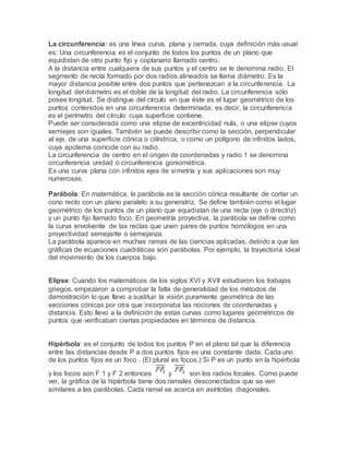 La circunferencia: es una línea curva, plana y cerrada, cuya definición más usual
es: Una circunferencia es el conjunto de todos los puntos de un plano que
equidistan de otro punto fijo y coplanario llamado centro.
A la distancia entre cualquiera de sus puntos y el centro se le denomina radio. El
segmento de recta formado por dos radios alineados se llama diámetro. Es la
mayor distancia posible entre dos puntos que pertenezcan a la circunferencia. La
longitud del diámetro es el doble de la longitud del radio. La circunferencia sólo
posee longitud. Se distingue del círculo en que éste es el lugar geométrico de los
puntos contenidos en una circunferencia determinada; es decir, la circunferencia
es el perímetro del círculo cuya superficie contiene.
Puede ser considerada como una elipse de excentricidad nula, o una elipse cuyos
semiejes son iguales. También se puede describir como la sección, perpendicular
al eje, de una superficie cónica o cilíndrica, o como un polígono de infinitos lados,
cuya apotema coincide con su radio.
La circunferencia de centro en el origen de coordenadas y radio 1 se denomina
circunferencia unidad o circunferencia goniométrica.
Es una curva plana con infinitos ejes de simetría y sus aplicaciones son muy
numerosas.
Parábola: En matemática, la parábola es la sección cónica resultante de cortar un
cono recto con un plano paralelo a su generatriz. Se define también como el lugar
geométrico de los puntos de un plano que equidistan de una recta (eje o directriz)
y un punto fijo llamado foco. En geometría proyectiva, la parábola se define como
la curva envolvente de las rectas que unen pares de puntos homólogos en una
proyectividad semejante o semejanza.
La parábola aparece en muchas ramas de las ciencias aplicadas, debido a que las
gráficas de ecuaciones cuadráticas son parábolas. Por ejemplo, la trayectoria ideal
del movimiento de los cuerpos bajo.
Elipse: Cuando los matemáticos de los siglos XVI y XVII estudiaron los trabajos
griegos, empezaron a comprobar la falta de generalidad de los métodos de
demostración lo que llevo a sustituir la visión puramente geométrica de las
secciones cónicas por otra que incorporaba las nociones de coordenadas y
distancia. Esto llevo a la definición de estas curvas como lugares geométricos de
puntos que verificaban ciertas propiedades en términos de distancia.
Hipérbola: es el conjunto de todos los puntos P en el plano tal que la diferencia
entre las distancias desde P a dos puntos fijos es una constante dada. Cada uno
de los puntos fijos es un foco . (El plural es focos.) Si P es un punto en la hipérbola
y los focos son F 1 y F 2 entonces y son los radios focales. Como puede
ver, la gráfica de la hipérbola tiene dos ramales desconectados que se ven
similares a las parábolas. Cada ramal se acerca en asíntotas diagonales.
 