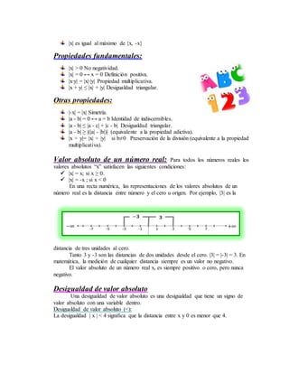 |x| es igual al máximo de {x, -x}
Propiedades fundamentales:
|x| > 0 No negatividad.
|x| = 0 ↔ x = 0 Definición positiva.
|x∙y| = |x|∙|y| Propiedad multiplicativa.
|x + y| ≤ |x| + |y| Desigualdad triangular.
Otras propiedades:
|-x| = |x| Simetría.
|a - b| = 0 ↔ a = b Identidad de indiscernibles.
|a - b| ≤ |a - c| + |c - b| Desigualdad triangular.
|a - b| ≥ |(|a| - |b|)| (equivalente a la propiedad adictiva).
|x ÷ y|= |x| ÷ |y| si b≠0 Preservación de la división (equivalente a la propiedad
multiplicativa).
Valor absoluto de un número real: Para todos los números reales los
valores absolutos “x” satisfacen las siguientes condiciones:
 |x| = x; si x ≥ 0.
 |x| = -x ; si x < 0
En una recta numérica, las representaciones de los valores absolutos de un
número real es la distancia entre número y el cero u origen. Por ejemplo, |3| es la
distancia de tres unidades al cero.
Tanto 3 y -3 son las distancias de dos unidades desde el cero. |3| = |-3| = 3. En
matemática, la medición de cualquier distancia siempre es un valor no negativo.
El valor absoluto de un número real x, es siempre positivo o cero, pero nunca
negativo.
Desigualdad de valor absoluto
Una desigualdad de valor absoluto es una desigualdad que tiene un signo de
valor absoluto con una variable dentro.
Desigualdad de valor absoluto (<):
La desigualdad | x | < 4 significa que la distancia entre x y 0 es menor que 4.
 