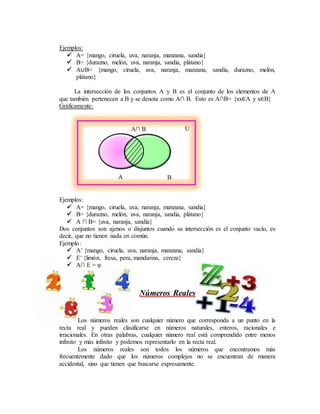 Ejemplos:
 A= {mango, ciruela, uva, naranja, manzana, sandia}
 B= {durazno, melón, uva, naranja, sandia, plátano}
 A∪B= {mango, ciruela, uva, naranja, manzana, sandía, durazno, melón,
plátano}
La intersección de los conjuntos A y B es el conjunto de los elementos de A
que también pertenecen a B y se denota como A∩ B. Esto es A∩B= {xx∈A y x∈B}
Gráficamente:
Ejemplos:
 A= {mango, ciruela, uva, naranja, manzana, sandia}
 B= {durazno, melón, uva, naranja, sandia, plátano}
 A ∩ B= {uva, naranja, sandía}
Dos conjuntos son ajenos o disjuntos cuando su intersección es el conjunto vacío, es
decir, que no tienen nada en común.
Ejemplo:
 A= {mango, ciruela, uva, naranja, manzana, sandía}
 E= {limón, fresa, pera, mandarina, cereza}
 A∩ E = φ
Números Reales
Los números reales son cualquier número que corresponda a un punto en la
recta real y pueden clasificarse en números naturales, enteros, racionales e
irracionales. En otras palabras, cualquier número real está comprendido entre menos
infinito y más infinito y podemos representarlo en la recta real.
Los números reales son todos los números que encontramos más
frecuentemente dado que los números complejos no se encuentran de manera
accidental, sino que tienen que buscarse expresamente.
A∩ B U
A B
 