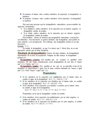  Si restamos el mismo valor a ambos miembros de expresión, la desigualdad se
mantiene.
 Si sumamos el mismo valor a ambos miembros de la expresión, la desigualdad
se mantiene.
Hay que tener presente que las desigualdades matemáticas poseen también las
siguientes propiedades:
 Si se multiplica ambos miembros de la expresión por un número negativo, la
desigualdad cambia de sentido.
 Si se divide ambos miembros de la expresión por un número negativo,
la desigualdad cambia de sentido.
Para terminar, hemos de destacar que desigualdad matemática e inecuación
son diferentes. Una inecuación se genera mediante una desigualdad, pero podría no
tener solución o ser incongruente. Sin embargo, una desigualdad podría no ser una
inecuación.
Ejemplo: 3< 5
Se cumple la desigualdad, ya que 3 es menor que 5. Ahora bien, no es una
inecuación puesto que no tiene incógnitas.
Tipología de desigualdades: Existen dos tipos distintos de desigualdades
dependiendo de su nivel de aceptación. Ninguna de ellas incluye la desigualdad
general (≠).
Desigualdades estrictas: Son aquellas que no aceptan la igualdad entre
elementos. De este modo, entenderemos como desigualdades de este tipo el “mayor
que” (>) o “menor que” (<).
Desigualdades amplias: Son aquellas en las que no se especifica si uno de los
elementos es mayor/menor o igual. Por lo tanto, estamos hablando de “menor o igual
que” (≤), o bien “mayor o igual que” (≥).
Propiedades:
 Si los miembros de la expresión son multiplicados por el mismo valor, no
cambia el signo de la desigualdad: 4x-2 > 9 = 3(4x-2) > 3·9.
 Si los miembros de la expresión son divididos por el mismo valor, no cambia
el signo de la desigualdad: 4x-2 > 9 = (4x-2)/3 > 9/3.
 Si los miembros de la expresión son sumados o restados por el mismo valor,
no cambia el signo de la desigualdad:
4x-2 > 9 = 4x-2 -3 > 9 - 3 / 4x - 2 > 9 = 4x-2 +3 > 9+3
Propiedades en las que la desigualdad cambia de sentido:
 Si los miembros de la expresión son multiplicados por un valor negativo, si
cambia de sentido: 4x-2 > 9 = -3(4x-2) < -3·9
 Si los miembros de la expresión son divididos por un valor negativo, si cambia
de sentido: 4x-2 > 9 = (4x-2) / -3 < 9/-3.
 