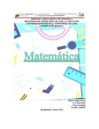 REPÚBLICA BOLIVARIANA DE VENEZUELA
MINISTERIO DEL PODER POPULAR PARA LA EDUCACIÓN
UNIVERSIDAD POLITÉCNICA TERRITORIAL DE LARA
ANDRÉS ELOY BLANCO
Matemática
Estudiante:
Denys Vargas Tovar
C.I. 29.673.634
Trayecto inicial
Sección: AD0102
Barquisimeto, Marzo 2021
 