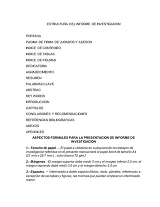 ESTRUCTURA DEL INFORME DE INVESTIGACION
PORTADA
PAGINA DE FIRMA DE JURADOS Y ASESOR
INDICE DE CONTENIDO
INDICE DE TABLAS
INDICE DE FIGURAS
DEDICATORIA
AGRADECIMIENTO
RESUMEN
PALABRAS CLAVE
ABSTRAC
KEY WORDS
INTRODUCCION
CAPITULOS
CONCLUSIONES Y RECOMENDACIONES
REFERENCIAS BIBLIOGRAFICAS
ANEXOS
APENDICES
ASPECTOS FORMALES PARA LA PRESENTACION DE INFORME DE
INVESTIGACION
1.- Tamaño de papel. – El papel a utilizarse en cualquiera de los trabajos de
investigación referidos en el presente manual será el papel bond de tamaño A4
(21 mm x 29.7 mm ) , color blanco 75 g/m2
2.- Márgenes. -El margen superior debe medir 3 cm y el margen inferior 2.5 cm; el
margen izquierdo debe medir 3.5 cm y el margen derecho 2.5 cm
3.- Espacios. – Interlineado a doble espacio (títulos, texto, párrafos, referencias a
excepción de las tablas y figuras, las mismas que pueden emplear un interlineado
menor
 