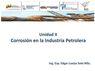 Unidad II
Corrosión en la Industria Petrolera
Ing. Esp. Edgar Loaiza Soto MSc.
 