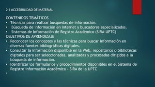 2.1 ACCESIBILIDAD DE MATERIAL
CONTENIDOS TEMÁTICOS
• Técnicas para realizar búsquedas de información.
• Búsqueda de información en internet y buscadores especializados.
• Sistemas de Información de Registro Académico (SIRA-UPTC)
OBJETIVOS DE APRENDIZAJE
• Reconocer los conceptos y las técnicas para buscar información en
diversas fuentes bibliográficas digitales.
• Consultar la información disponible en la Web, repositorios o bibliotecas
digitales para ser seleccionadas, analizadas y procesadas dirigidos a la
búsqueda de información.
• Identificar los formularios y procedimientos disponibles en el Sistema de
Registro información Académica - SIRA de la UPTC
•
 