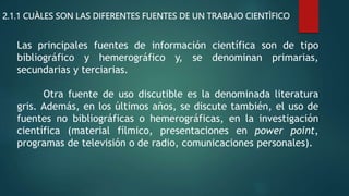 2.1.1 CUÀLES SON LAS DIFERENTES FUENTES DE UN TRABAJO CIENTÌFICO
Las principales fuentes de información científica son de tipo
bibliográfico y hemerográfico y, se denominan primarias,
secundarias y terciarias.
Otra fuente de uso discutible es la denominada literatura
gris. Además, en los últimos años, se discute también, el uso de
fuentes no bibliográficas o hemerográficas, en la investigación
científica (material fílmico, presentaciones en power point,
programas de televisión o de radio, comunicaciones personales).
 