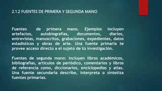 2.1.2 FUENTES DE PRIMERA Y SEGUNDA MANO
Fuentes de primera mano. Ejemplos incluyen
artefactos, autobiografías, documentos, diarios,
entrevistas, manuscritos, grabaciones, expedientes, datos
estadísticos y obras de arte. Una fuente primaria te
provee acceso directo a el sujeto de tú investigación.
Fuentes de segunda mano: incluyen libros académicos,
bibliografías, artículos de periódico, comentarios y libros
de referencia como, diccionarios, enciclopedias y atlas.
Una fuente secundaria describe, interpreta o sintetiza
fuentes primarías.
 