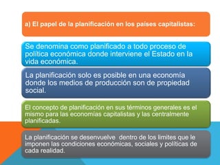 a) El papel de la planificación en los países capitalistas:
Se denomina como planificado a todo proceso de
política económica donde interviene el Estado en la
vida económica.
La planificación solo es posible en una economía
donde los medios de producción son de propiedad
social.
El concepto de planificación en sus términos generales es el
mismo para las economías capitalistas y las centralmente
planificadas.
La planificación se desenvuelve dentro de los limites que le
imponen las condiciones económicas, sociales y políticas de
cada realidad.
 