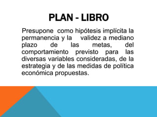 PLAN - LIBRO
Presupone como hipótesis implícita la
permanencia y la validez a mediano
plazo de las metas, del
comportamiento previsto para las
diversas variables consideradas, de la
estrategia y de las medidas de política
económica propuestas.
 