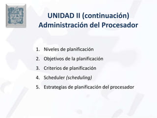 UNIDAD II (continuación) Administración del Procesador Niveles de planificación Objetivos de la planificación Criterios de planificación Scheduler(scheduling)  Estrategias de planificación del procesador 