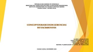 REPUBLICA BOLIVARIANA DE VENEZUELA
MINISTERIO DEL PODER POPULAR PARA LA EDUCACIÓN UNIVERSITARIA
INSTITUTO UNIVERSITARIO POLITÉCNICO SANTIAGO MARIÑO
CIUDAD OJEDA – ESTADO ZULIA
CONCEPTOSBASICOSDEGERENCIAS
DEYACIMIENTOS
CONCEPTOSBASICOSDEGERENCIAS
DEYACIMIENTOS
ALUMNO: SHADIA RIVERO
CEDULA IDENTIDAD: 27.528.912
CÓDIGO: ING. PETRÓLEO #50
PROFESOR: YENCY PIRELA
MATERIA: PLANIFICACION Y CONTROL DE PRODUCCIÓN
CIUDAD OJEDA, NOVIEMBRE 2020
 