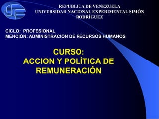 REPUBLICA DE VENEZUELA
UNIVERSIDAD NACIONAL EXPERIMENTAL SIMÓN
RODRÍGUEZ
CICLO: PROFESIONAL
MENCIÓN: ADMINISTRACIÓN DE RECURSOS HUMANOS
CURSO:
ACCION Y POLÍTICA DE
REMUNERACIÓN
 